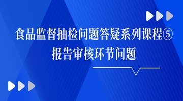 食品监督抽检问题答疑系列课程⑤报告审核环节问题